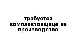 требуется комплектовщица на производство